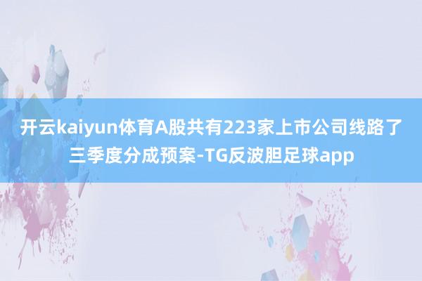 开云kaiyun体育A股共有223家上市公司线路了三季度分成预案-TG反波胆足球app