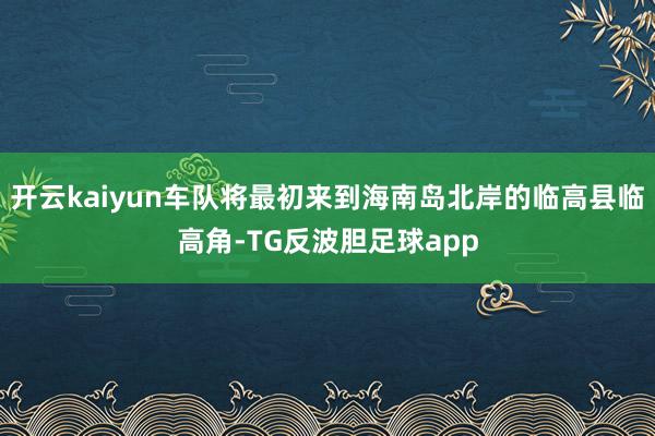 开云kaiyun车队将最初来到海南岛北岸的临高县临高角-TG反波胆足球app