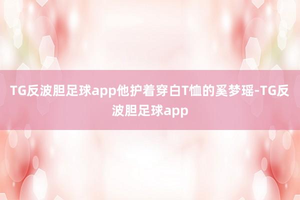 TG反波胆足球app他护着穿白T恤的奚梦瑶-TG反波胆足球app