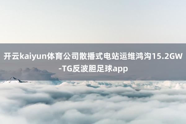 开云kaiyun体育公司散播式电站运维鸿沟15.2GW-TG反波胆足球app