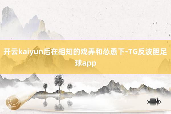 开云kaiyun后在相知的戏弄和怂恿下-TG反波胆足球app
