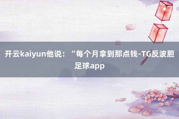 开云kaiyun他说：“每个月拿到那点钱-TG反波胆足球app