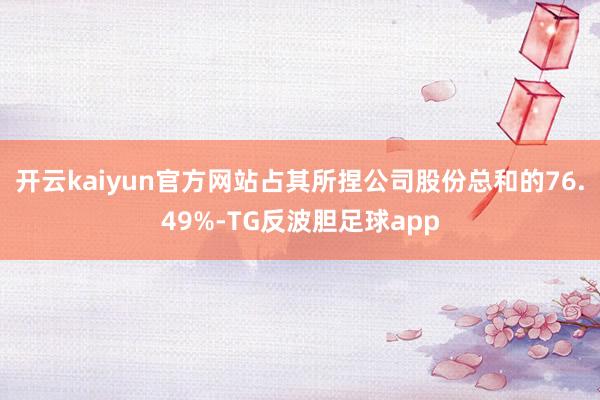 开云kaiyun官方网站占其所捏公司股份总和的76.49%-TG反波胆足球app