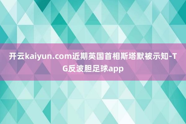 开云kaiyun.com近期英国首相斯塔默被示知-TG反波胆足球app