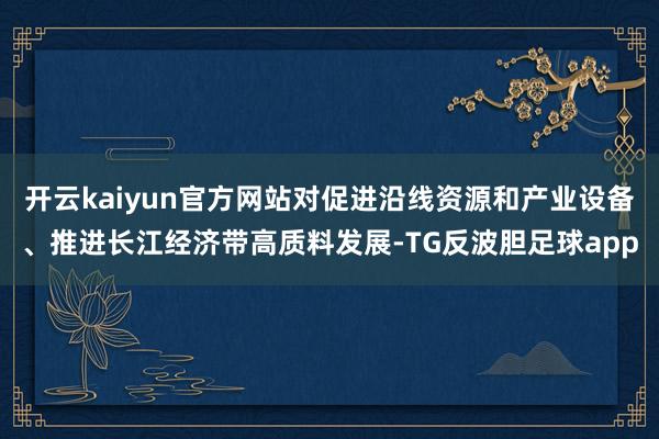 开云kaiyun官方网站对促进沿线资源和产业设备、推进长江经济带高质料发展-TG反波胆足球app
