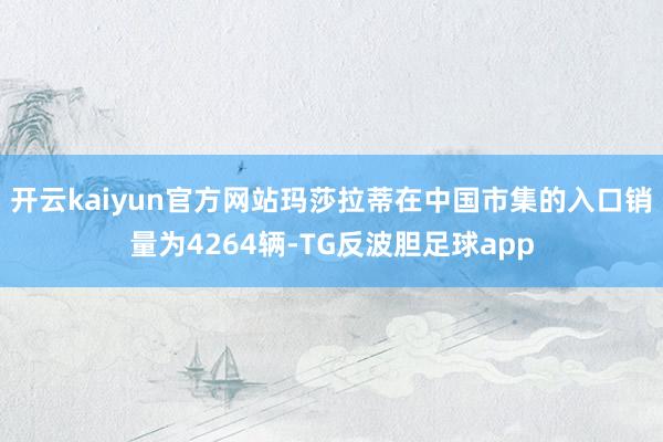 开云kaiyun官方网站玛莎拉蒂在中国市集的入口销量为4264辆-TG反波胆足球app