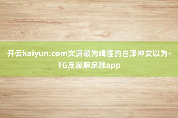 开云kaiyun.com文潇最为缉怪的白泽神女以为-TG反波胆足球app