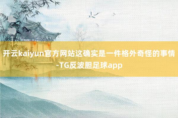 开云kaiyun官方网站这确实是一件格外奇怪的事情-TG反波胆足球app