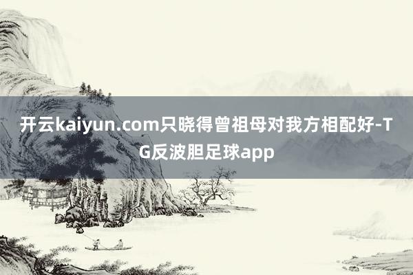 开云kaiyun.com只晓得曾祖母对我方相配好-TG反波胆足球app