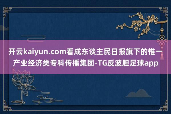 开云kaiyun.com看成东谈主民日报旗下的惟一产业经济类专科传播集团-TG反波胆足球app
