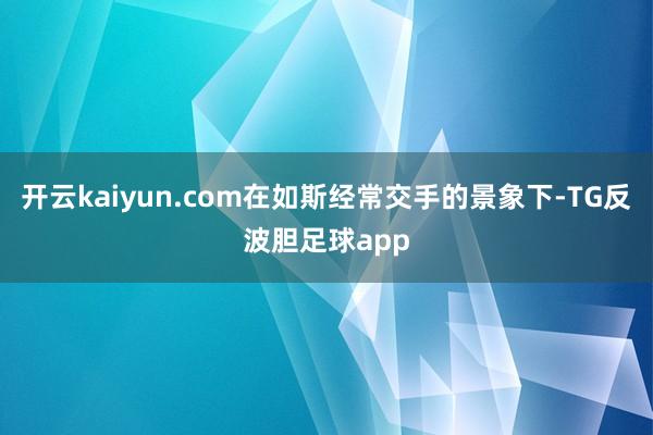 开云kaiyun.com在如斯经常交手的景象下-TG反波胆足球app