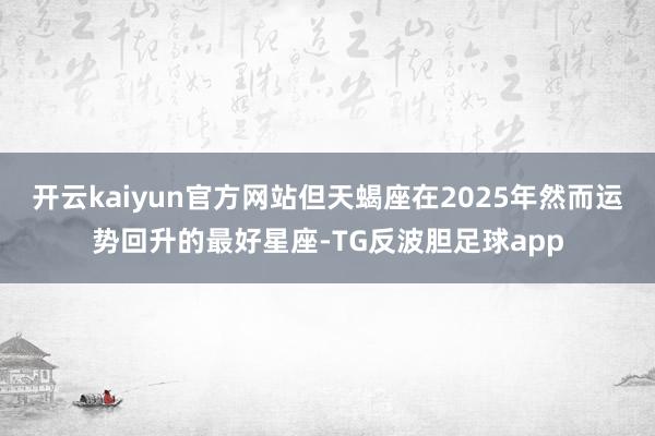 开云kaiyun官方网站但天蝎座在2025年然而运势回升的最好星座-TG反波胆足球app