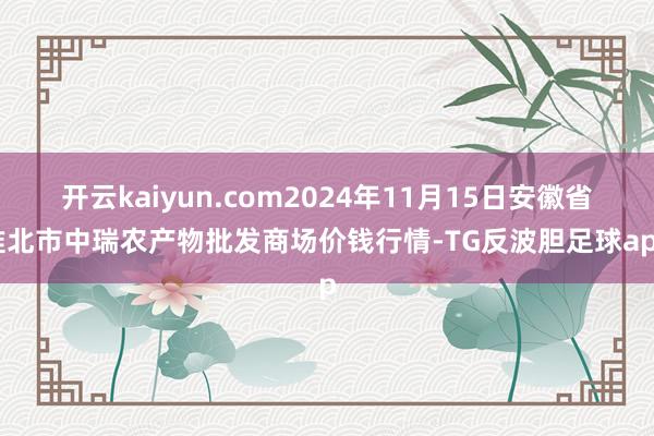 开云kaiyun.com2024年11月15日安徽省淮北市中瑞农产物批发商场价钱行情-TG反波胆足球app