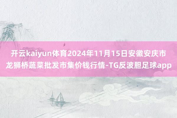开云kaiyun体育2024年11月15日安徽安庆市龙狮桥蔬菜批发市集价钱行情-TG反波胆足球app