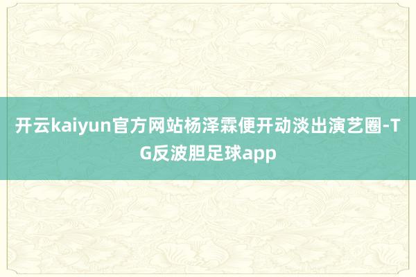开云kaiyun官方网站杨泽霖便开动淡出演艺圈-TG反波胆足球app