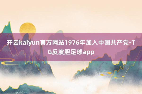 开云kaiyun官方网站1976年加入中国共产党-TG反波胆足球app