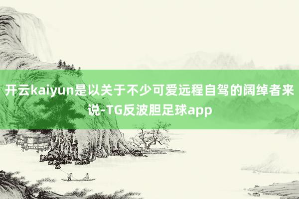 开云kaiyun是以关于不少可爱远程自驾的阔绰者来说-TG反波胆足球app