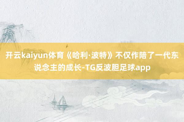 开云kaiyun体育《哈利·波特》不仅作陪了一代东说念主的成长-TG反波胆足球app
