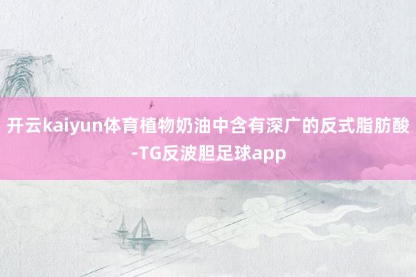 开云kaiyun体育植物奶油中含有深广的反式脂肪酸-TG反波胆足球app
