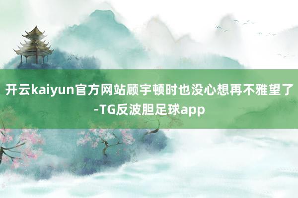 开云kaiyun官方网站顾宇顿时也没心想再不雅望了-TG反波胆足球app