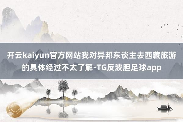 开云kaiyun官方网站我对异邦东谈主去西藏旅游的具体经过不太了解-TG反波胆足球app