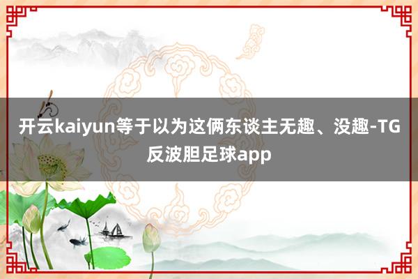 开云kaiyun等于以为这俩东谈主无趣、没趣-TG反波胆足球app