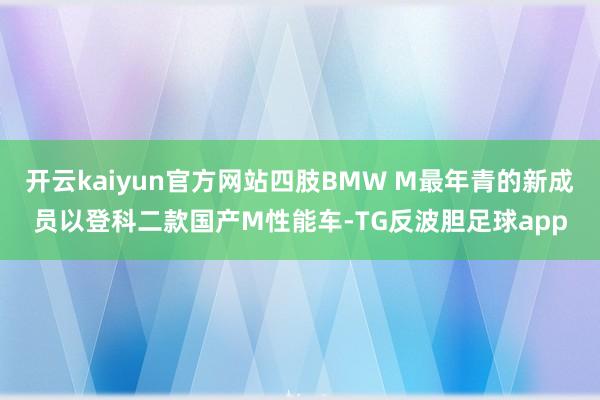 开云kaiyun官方网站四肢BMW M最年青的新成员以登科二款国产M性能车-TG反波胆足球app