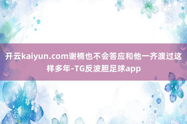 开云kaiyun.com谢楠也不会答应和他一齐渡过这样多年-TG反波胆足球app