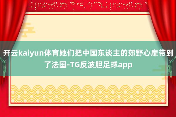 开云kaiyun体育她们把中国东谈主的郊野心扉带到了法国-TG反波胆足球app