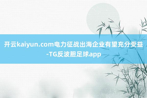 开云kaiyun.com电力征战出海企业有望充分受益-TG反波胆足球app