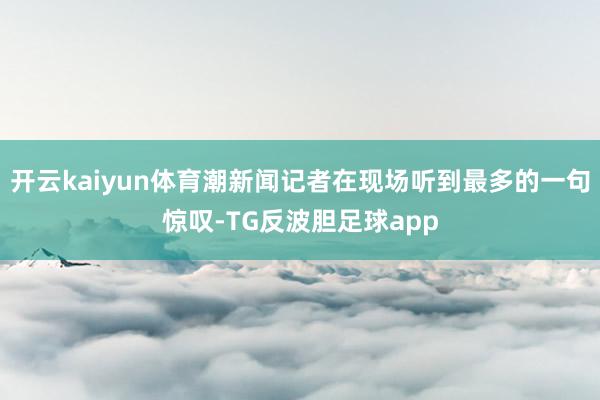 开云kaiyun体育潮新闻记者在现场听到最多的一句惊叹-TG反波胆足球app