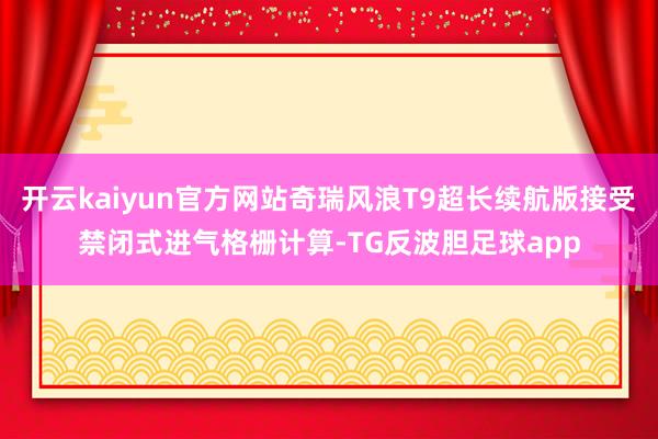 开云kaiyun官方网站奇瑞风浪T9超长续航版接受禁闭式进气格栅计算-TG反波胆足球app