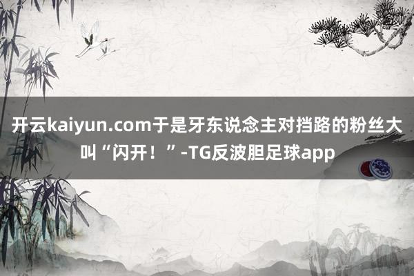 开云kaiyun.com于是牙东说念主对挡路的粉丝大叫“闪开！”-TG反波胆足球app