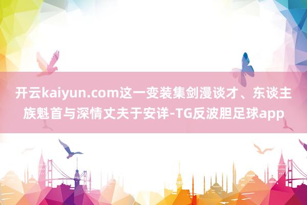 开云kaiyun.com这一变装集剑漫谈才、东谈主族魁首与深情丈夫于安详-TG反波胆足球app