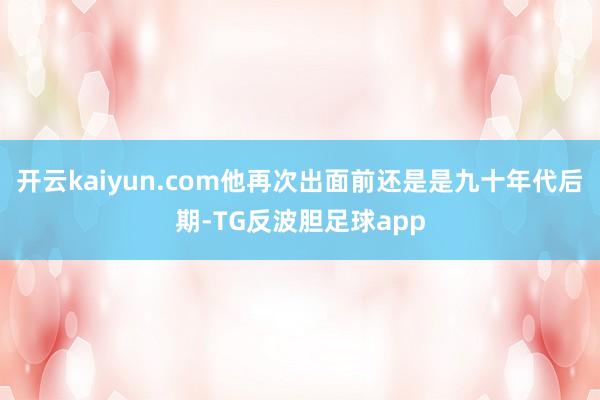 开云kaiyun.com他再次出面前还是是九十年代后期-TG反波胆足球app