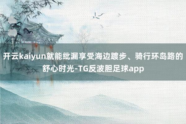 开云kaiyun就能纰漏享受海边踱步、骑行环岛路的舒心时光-TG反波胆足球app