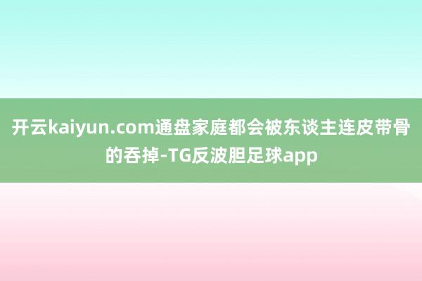 开云kaiyun.com通盘家庭都会被东谈主连皮带骨的吞掉-TG反波胆足球app