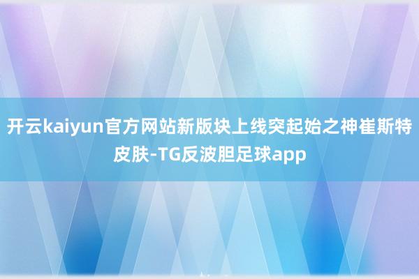 开云kaiyun官方网站新版块上线突起始之神崔斯特皮肤-TG反波胆足球app