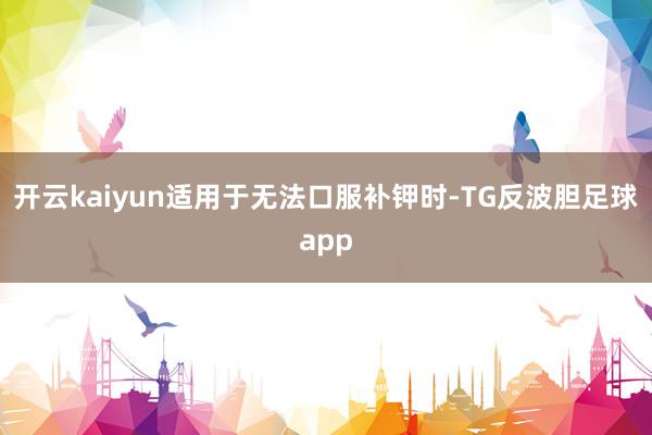 开云kaiyun适用于无法口服补钾时-TG反波胆足球app