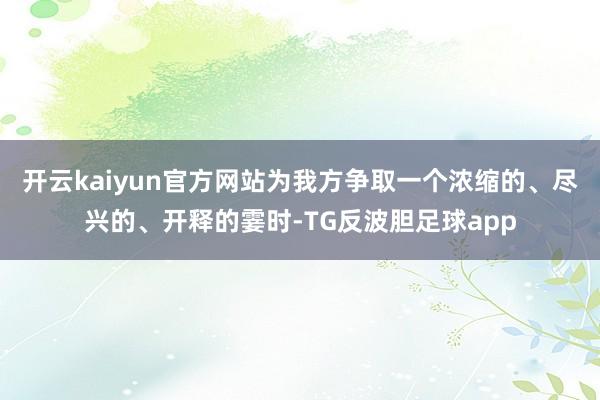 开云kaiyun官方网站为我方争取一个浓缩的、尽兴的、开释的霎时-TG反波胆足球app