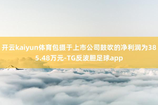 开云kaiyun体育包摄于上市公司鼓吹的净利润为385.48万元-TG反波胆足球app