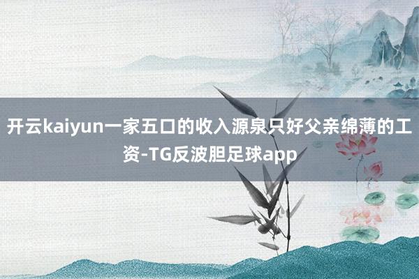 开云kaiyun一家五口的收入源泉只好父亲绵薄的工资-TG反波胆足球app