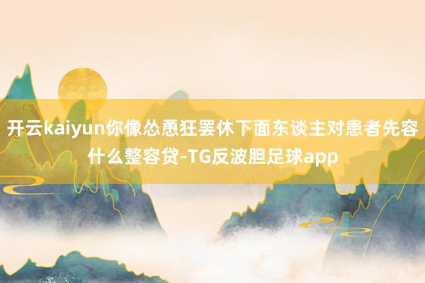 开云kaiyun你像怂恿狂罢休下面东谈主对患者先容什么整容贷-TG反波胆足球app