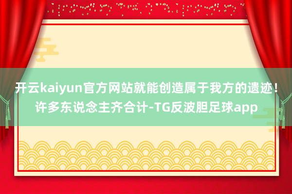 开云kaiyun官方网站就能创造属于我方的遗迹！许多东说念主齐合计-TG反波胆足球app