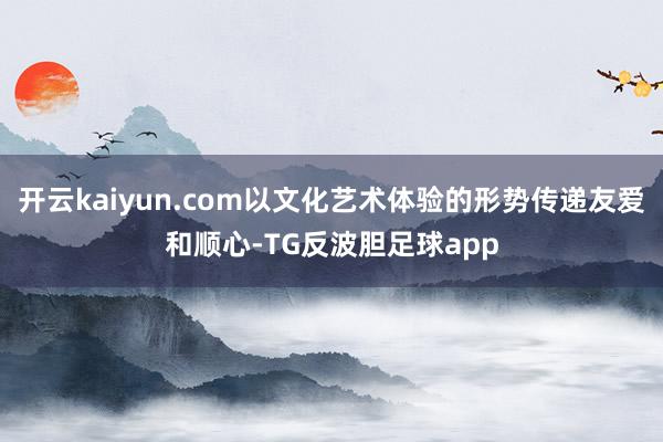 开云kaiyun.com以文化艺术体验的形势传递友爱和顺心-TG反波胆足球app