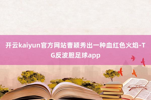 开云kaiyun官方网站曹颖秀出一种血红色火焰-TG反波胆足球app