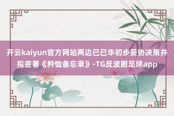 开云kaiyun官方网站两边已已毕初步妥协决策并拟签署《矜恤备忘录》-TG反波胆足球app