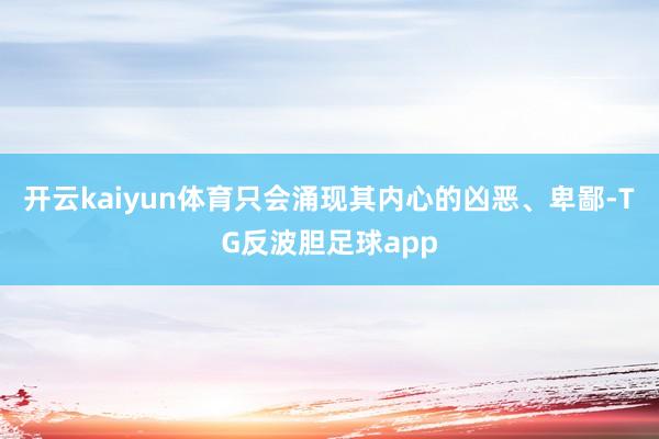 开云kaiyun体育只会涌现其内心的凶恶、卑鄙-TG反波胆足球app