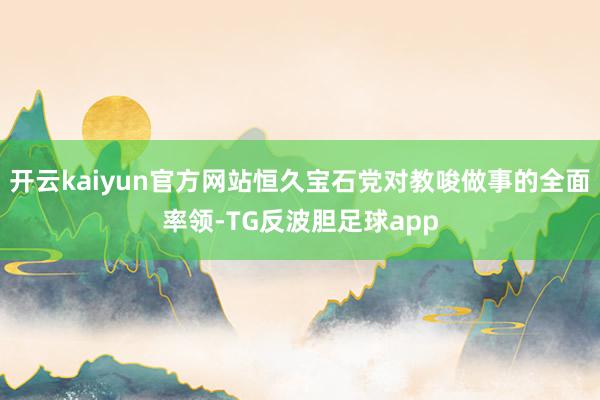 开云kaiyun官方网站恒久宝石党对教唆做事的全面率领-TG反波胆足球app