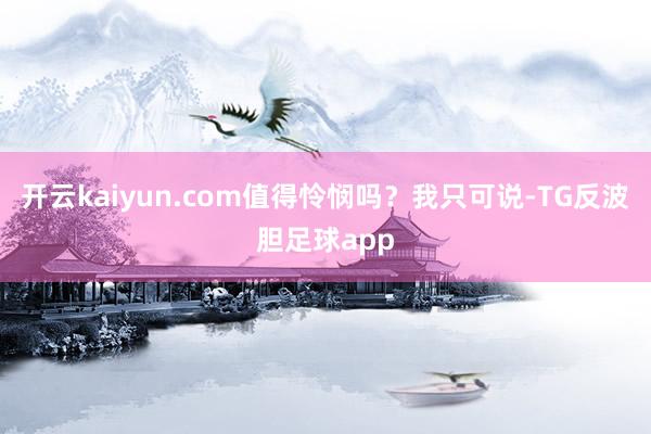 开云kaiyun.com值得怜悯吗？我只可说-TG反波胆足球app
